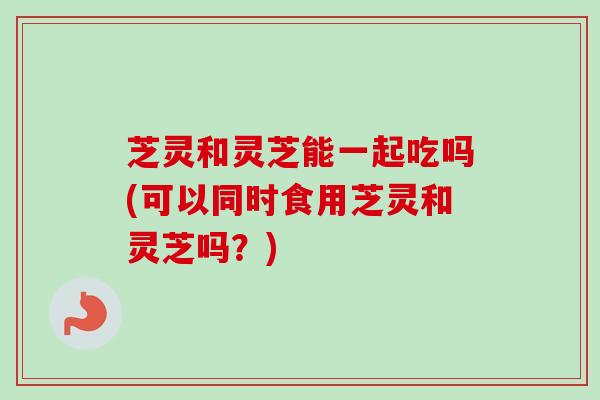 芝灵和灵芝能一起吃吗(可以同时食用芝灵和灵芝吗?)-第1张图片-卓越灵芝孢子粉 芝灵和灵芝能一起吃吗(可以同时食用芝灵和灵芝吗?)-第1张图片-卓越灵芝孢子粉