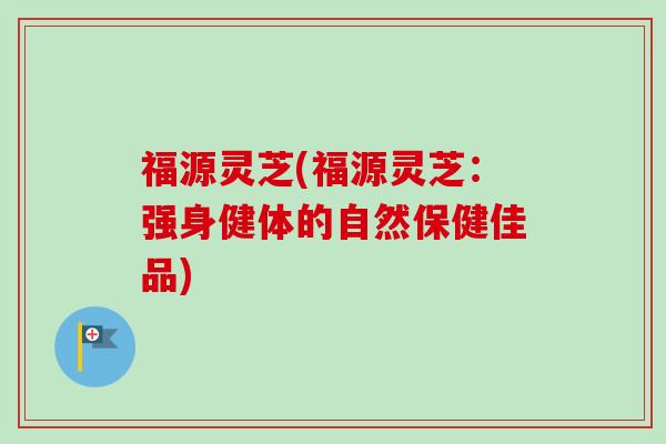 福源灵芝(福源灵芝：强身健体的自然保健佳品)-第1张图片-卓越灵芝孢子粉