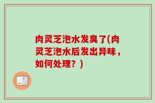 肉灵芝泡水发臭了(肉灵芝泡水后发出异味,如何处理?)-第1张图片-卓越灵芝孢子粉 肉灵芝泡水发臭了(肉灵芝泡水后发出异味,如何处理?)-第1张图片-卓越灵芝孢子粉