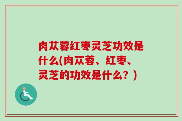 肉苁蓉红枣灵芝功效是什么(肉苁蓉、红枣、灵芝的功效是什么?)-第1张图片-卓越灵芝孢子粉 肉苁蓉红枣灵芝功效是什么(肉苁蓉、红枣、灵芝的功效是什么?)-第1张图片-卓越灵芝孢子粉