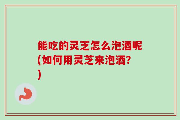 能吃的灵芝怎么泡酒呢(如何用灵芝来泡酒？)-第1张图片-卓越灵芝孢子粉