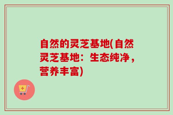 自然的灵芝基地(自然灵芝基地：生态纯净，营养丰富)-第1张图片-卓越灵芝孢子粉
