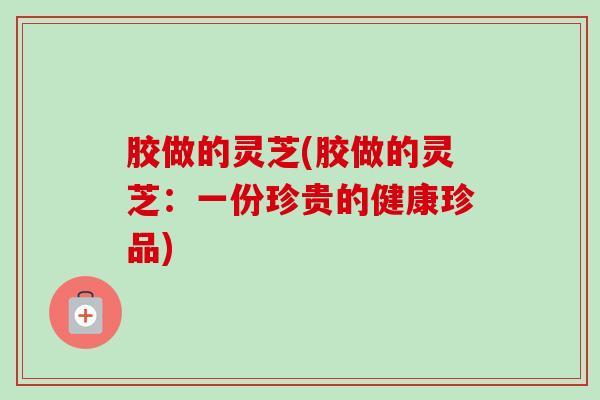 胶做的灵芝(胶做的灵芝:一份珍贵的健康珍品)-第1张图片-卓越灵芝孢子粉 胶做的灵芝(胶做的灵芝:一份珍贵的健康珍品)-第1张图片-卓越灵芝孢子粉