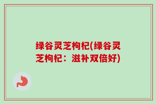 绿谷灵芝枸杞(绿谷灵芝枸杞:滋补双倍好)-第1张图片-卓越灵芝孢子粉 绿谷灵芝枸杞(绿谷灵芝枸杞:滋补双倍好)-第1张图片-卓越灵芝孢子粉