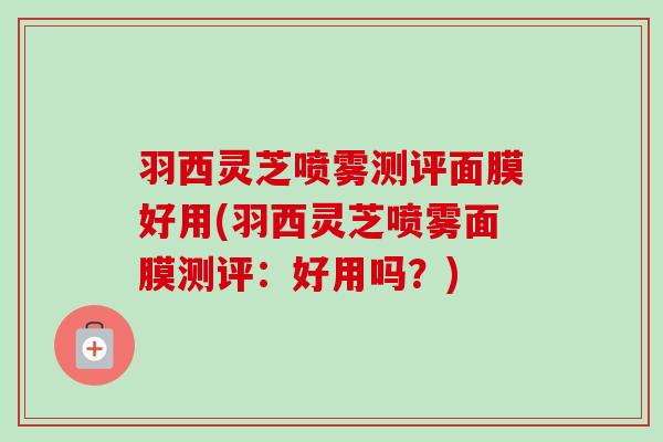 羽西灵芝喷雾测评面膜好用(羽西灵芝喷雾面膜测评:好用吗?)-第1张图片-卓越灵芝孢子粉 羽西灵芝喷雾测评面膜好用(羽西灵芝喷雾面膜测评:好用吗?)-第1张图片-卓越灵芝孢子粉