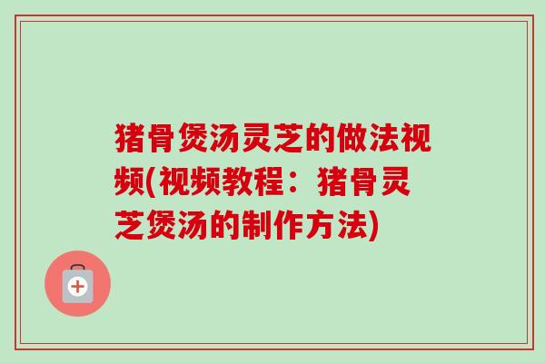 猪骨煲汤灵芝的做法视频(视频教程:猪骨灵芝煲汤的制作方法)-第1张图片-卓越灵芝孢子粉 猪骨煲汤灵芝的做法视频(视频教程:猪骨灵芝煲汤的制作方法)-第1张图片-卓越灵芝孢子粉
