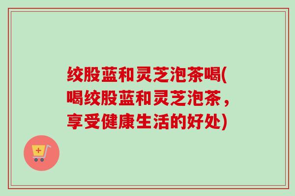 绞股蓝和灵芝泡茶喝(喝绞股蓝和灵芝泡茶,享受健康生活的好处)-第1张图片-卓越灵芝孢子粉 绞股蓝和灵芝泡茶喝(喝绞股蓝和灵芝泡茶,享受健康生活的好处)-第1张图片-卓越灵芝孢子粉