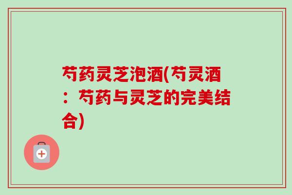 芍药灵芝泡酒(芍灵酒:芍药与灵芝的完美结合)-第1张图片-卓越灵芝孢子粉 芍药灵芝泡酒(芍灵酒:芍药与灵芝的完美结合)-第1张图片-卓越灵芝孢子粉
