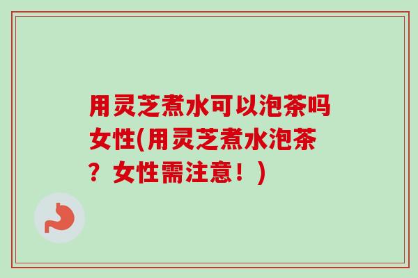 用灵芝煮水可以泡茶吗女性(用灵芝煮水泡茶?女性需注意!)-第1张图片-卓越灵芝孢子粉 用灵芝煮水可以泡茶吗女性(用灵芝煮水泡茶?女性需注意!)-第1张图片-卓越灵芝孢子粉