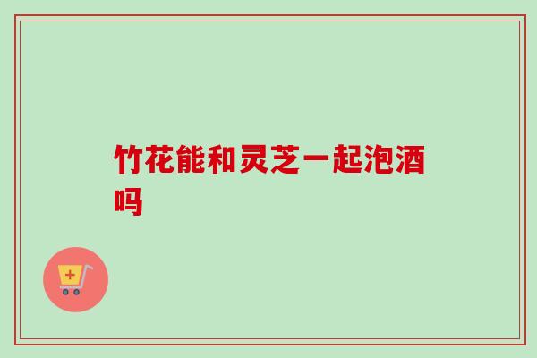 竹花能和灵芝一起泡酒吗-第1张图片-卓越灵芝孢子粉 竹花能和灵芝一起泡酒吗-第1张图片-卓越灵芝孢子粉