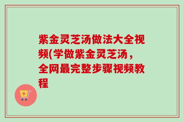紫金灵芝汤做法大全视频(学做紫金灵芝汤,全网最完整步骤视频教程-第1张图片-卓越灵芝孢子粉 紫金灵芝汤做法大全视频(学做紫金灵芝汤,全网最完整步骤视频教程-第1张图片-卓越灵芝孢子粉