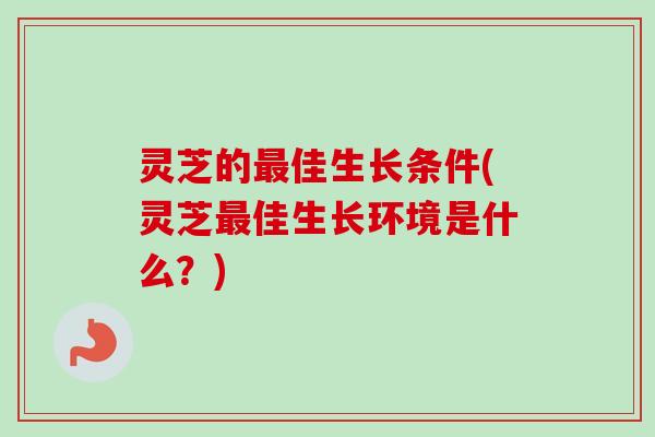 灵芝的最佳生长条件(灵芝最佳生长环境是什么？)-第1张图片-卓越灵芝孢子粉
