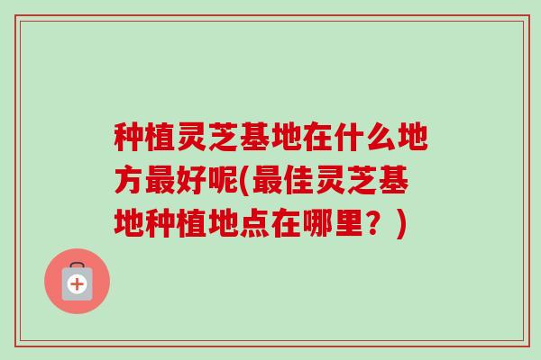 种植灵芝基地在什么地方最好呢(最佳灵芝基地种植地点在哪里?)-第1张图片-卓越灵芝孢子粉 种植灵芝基地在什么地方最好呢(最佳灵芝基地种植地点在哪里?)-第1张图片-卓越灵芝孢子粉