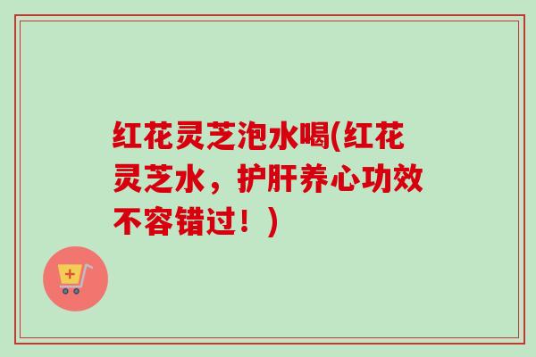 红花灵芝泡水喝(红花灵芝水，护肝养心功效不容错过！)-第1张图片-卓越灵芝孢子粉