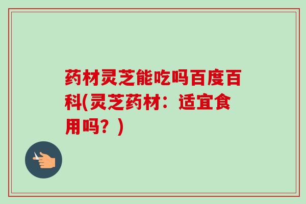 药材灵芝能吃吗百度百科(灵芝药材：适宜食用吗？)-第1张图片-卓越灵芝孢子粉
