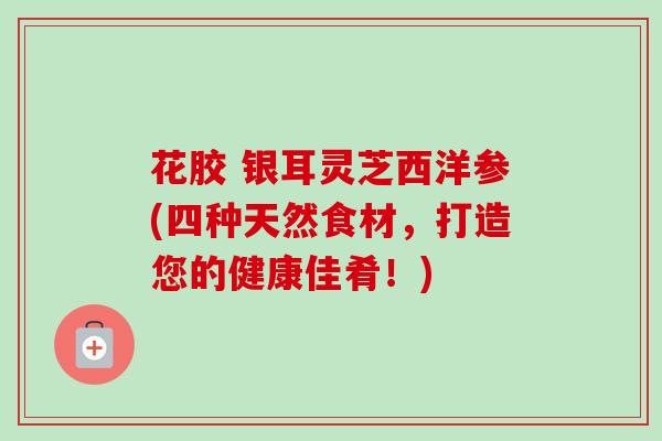 花胶 银耳灵芝西洋参(四种天然食材,打造您的健康佳肴!)-第1张图片-卓越灵芝孢子粉 花胶 银耳灵芝西洋参(四种天然食材,打造您的健康佳肴!)-第1张图片-卓越灵芝孢子粉