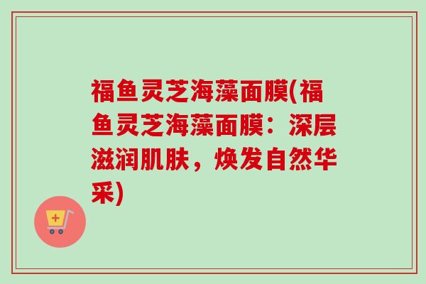 福鱼灵芝海藻面膜(福鱼灵芝海藻面膜:深层滋润肌肤,焕发自然华采)-第1张图片-卓越灵芝孢子粉 福鱼灵芝海藻面膜(福鱼灵芝海藻面膜:深层滋润肌肤,焕发自然华采)-第1张图片-卓越灵芝孢子粉