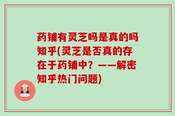 药铺有灵芝吗是真的吗知乎(灵芝是否真的存在于药铺中?——解密知乎热门问题)-第1张图片-卓越灵芝孢子粉 药铺有灵芝吗是真的吗知乎(灵芝是否真的存在于药铺中?——解密知乎热门问题)-第1张图片-卓越灵芝孢子粉