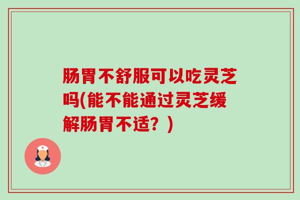 肠胃不舒服可以吃灵芝吗(能不能通过灵芝缓解肠胃不适？)-第1张图片-卓越灵芝孢子粉
