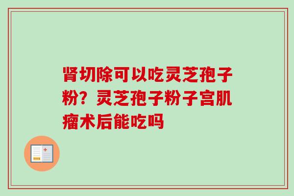 肾切除可以吃灵芝孢子粉？灵芝孢子粉子宫肌瘤术后能吃吗-第1张图片-卓越灵芝孢子粉