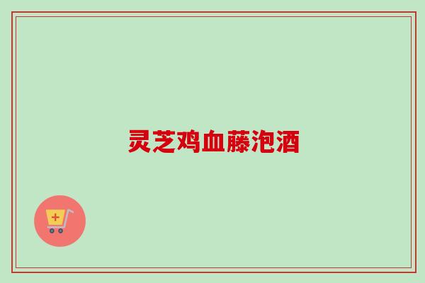 灵芝鸡血藤泡酒-第1张图片-卓越灵芝孢子粉 灵芝鸡血藤泡酒-第1张图片-卓越灵芝孢子粉