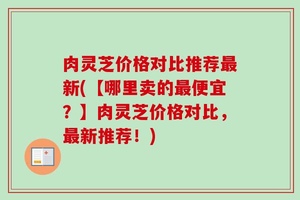 肉灵芝价格对比推荐最新(【哪里卖的最便宜?】肉灵芝价格对比,最新推荐!)-第1张图片-卓越灵芝孢子粉 肉灵芝价格对比推荐最新(【哪里卖的最便宜?】肉灵芝价格对比,最新推荐!)-第1张图片-卓越灵芝孢子粉