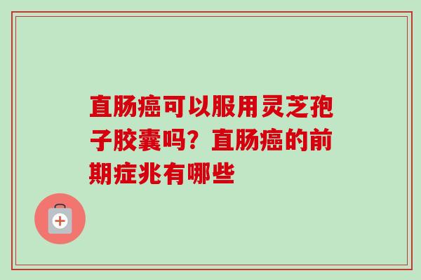 直肠癌可以服用灵芝孢子胶囊吗？直肠癌的前期症兆有哪些-第1张图片-卓越灵芝孢子粉