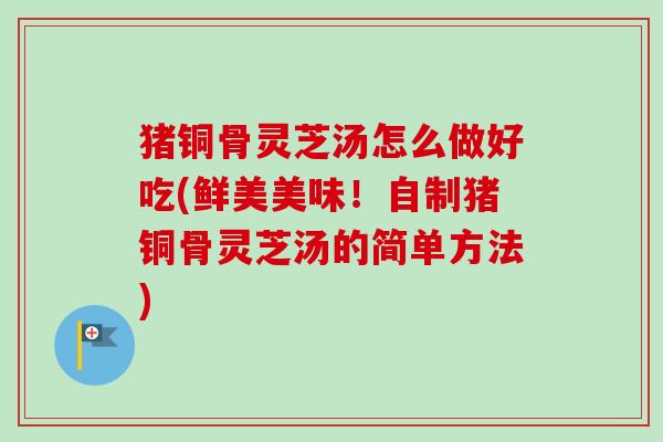猪铜骨灵芝汤怎么做好吃(鲜美美味!自制猪铜骨灵芝汤的简单方法)-第1张图片-卓越灵芝孢子粉 猪铜骨灵芝汤怎么做好吃(鲜美美味!自制猪铜骨灵芝汤的简单方法)-第1张图片-卓越灵芝孢子粉