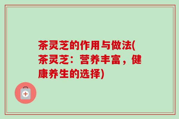 茶灵芝的作用与做法(茶灵芝：营养丰富，健康养生的选择)-第1张图片-卓越灵芝孢子粉