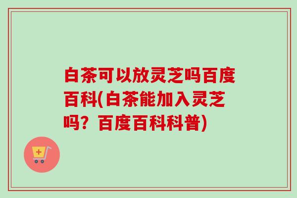 白茶可以放灵芝吗百度百科(白茶能加入灵芝吗?百度百科科普)-第1张图片-卓越灵芝孢子粉 白茶可以放灵芝吗百度百科(白茶能加入灵芝吗?百度百科科普)-第1张图片-卓越灵芝孢子粉