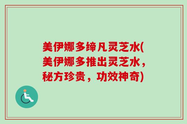 美伊娜多缔凡灵芝水(美伊娜多推出灵芝水,秘方珍贵,功效神奇)-第1张图片-卓越灵芝孢子粉 美伊娜多缔凡灵芝水(美伊娜多推出灵芝水,秘方珍贵,功效神奇)-第1张图片-卓越灵芝孢子粉