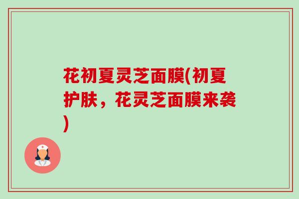 花初夏灵芝面膜(初夏护肤,花灵芝面膜来袭)-第1张图片-卓越灵芝孢子粉 花初夏灵芝面膜(初夏护肤,花灵芝面膜来袭)-第1张图片-卓越灵芝孢子粉