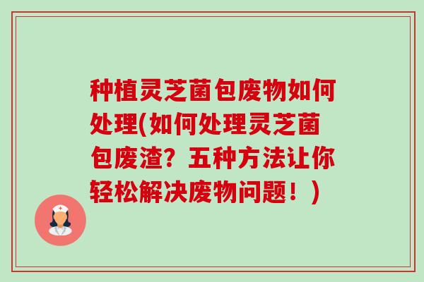种植灵芝菌包废物如何处理(如何处理灵芝菌包废渣？五种方法让你轻松解决废物问题！)-第1张图片-卓越灵芝孢子粉