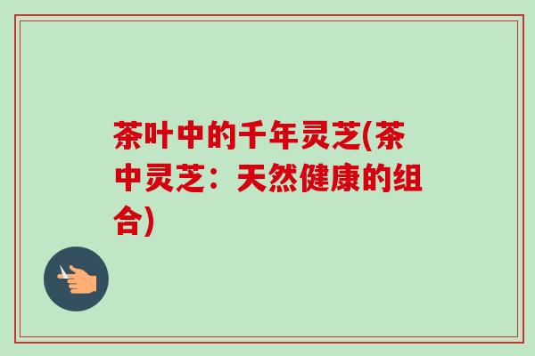 茶叶中的千年灵芝(茶中灵芝:天然健康的组合)-第1张图片-卓越灵芝孢子粉 茶叶中的千年灵芝(茶中灵芝:天然健康的组合)-第1张图片-卓越灵芝孢子粉