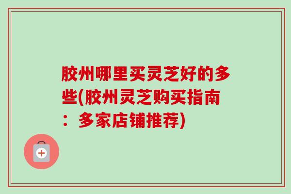 胶州哪里买灵芝好的多些(胶州灵芝购买指南:多家店铺推荐)-第1张图片-卓越灵芝孢子粉 胶州哪里买灵芝好的多些(胶州灵芝购买指南:多家店铺推荐)-第1张图片-卓越灵芝孢子粉