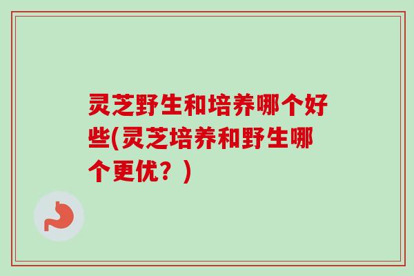 灵芝野生和培养哪个好些(灵芝培养和野生哪个更优?)-第1张图片-卓越灵芝孢子粉 灵芝野生和培养哪个好些(灵芝培养和野生哪个更优?)-第1张图片-卓越灵芝孢子粉
