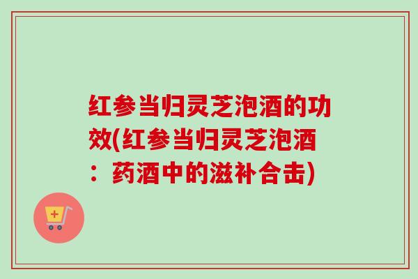 红参当归灵芝泡酒的功效(红参当归灵芝泡酒:药酒中的滋补合击)-第1张图片-卓越灵芝孢子粉 红参当归灵芝泡酒的功效(红参当归灵芝泡酒:药酒中的滋补合击)-第1张图片-卓越灵芝孢子粉