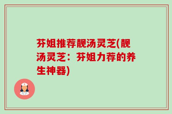 芬姐推荐靓汤灵芝(靓汤灵芝：芬姐力荐的养生神器)-第1张图片-卓越灵芝孢子粉