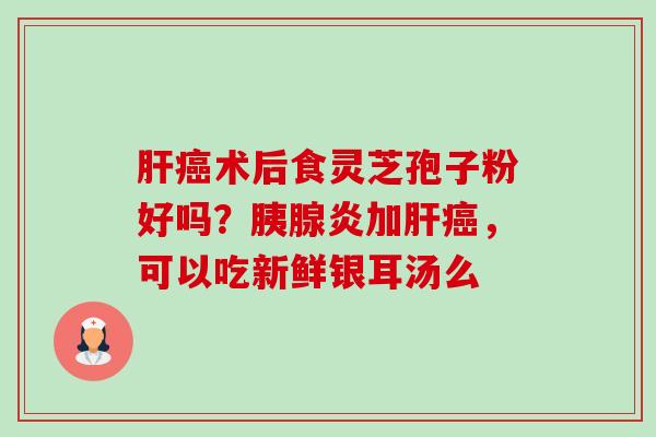 肝癌术后食灵芝孢子粉好吗?胰腺炎加肝癌,可以吃新鲜银耳汤么-第1张图片-卓越灵芝孢子粉 肝癌术后食灵芝孢子粉好吗?胰腺炎加肝癌,可以吃新鲜银耳汤么-第1张图片-卓越灵芝孢子粉
