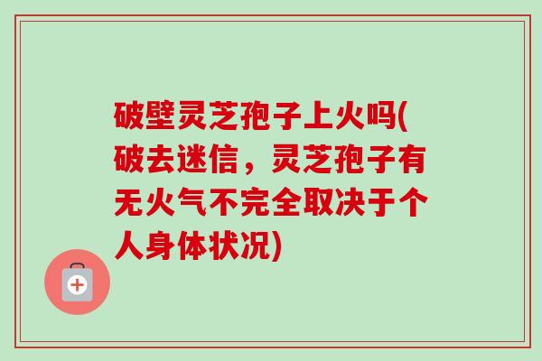 破壁灵芝孢子上火吗(破去迷信，灵芝孢子有无火气不完全取决于个人身体状况)-第1张图片-卓越灵芝孢子粉