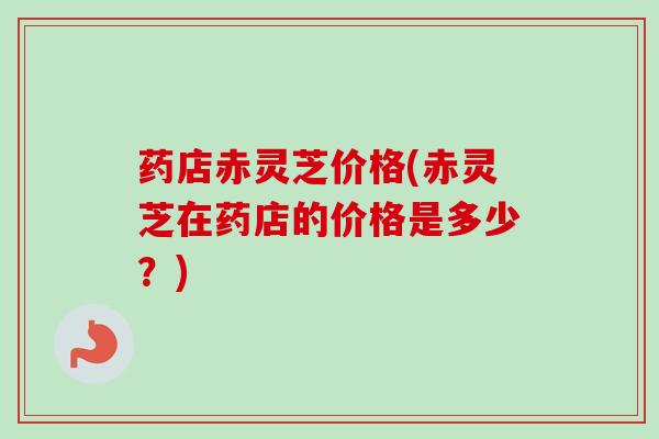 药店赤灵芝价格(赤灵芝在药店的价格是多少？)-第1张图片-卓越灵芝孢子粉