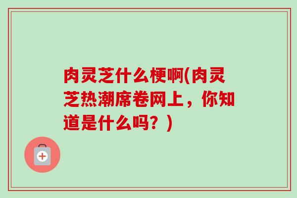 肉灵芝什么梗啊(肉灵芝热潮席卷网上,你知道是什么吗?)-第1张图片-卓越灵芝孢子粉 肉灵芝什么梗啊(肉灵芝热潮席卷网上,你知道是什么吗?)-第1张图片-卓越灵芝孢子粉