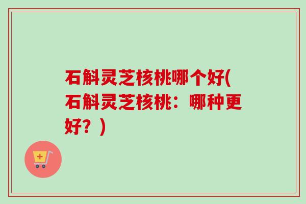 石斛灵芝核桃哪个好(石斛灵芝核桃：哪种更好？)-第1张图片-卓越灵芝孢子粉