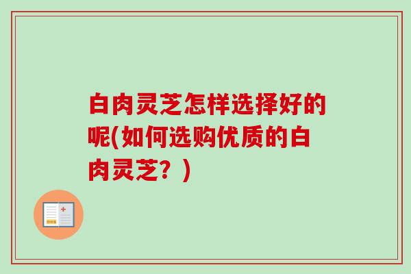 白肉灵芝怎样选择好的呢(如何选购优质的白肉灵芝?)-第1张图片-卓越灵芝孢子粉 白肉灵芝怎样选择好的呢(如何选购优质的白肉灵芝?)-第1张图片-卓越灵芝孢子粉
