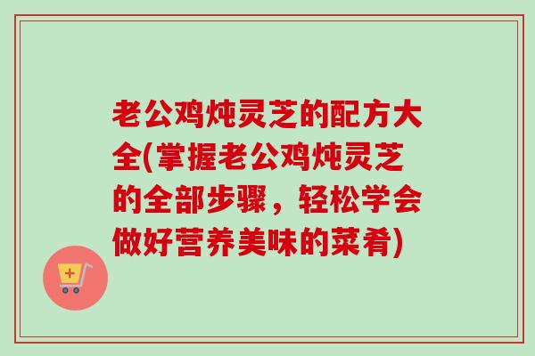 老公鸡炖灵芝的配方大全(掌握老公鸡炖灵芝的全部步骤,轻松学会做好营养美味的菜肴)-第1张图片-卓越灵芝孢子粉 老公鸡炖灵芝的配方大全(掌握老公鸡炖灵芝的全部步骤,轻松学会做好营养美味的菜肴)-第1张图片-卓越灵芝孢子粉