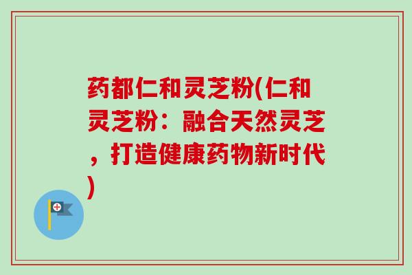 药都仁和灵芝粉(仁和灵芝粉:融合天然灵芝,打造健康药物新时代)-第1张图片-卓越灵芝孢子粉 药都仁和灵芝粉(仁和灵芝粉:融合天然灵芝,打造健康药物新时代)-第1张图片-卓越灵芝孢子粉