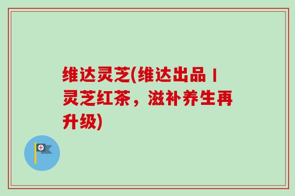 维达灵芝(维达出品丨灵芝红茶，滋补养生再升级)-第1张图片-卓越灵芝孢子粉