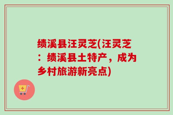 绩溪县汪灵芝(汪灵芝:绩溪县土特产,成为乡村旅游新亮点)-第1张图片-卓越灵芝孢子粉 绩溪县汪灵芝(汪灵芝:绩溪县土特产,成为乡村旅游新亮点)-第1张图片-卓越灵芝孢子粉