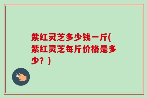 紫红灵芝多少钱一斤(紫红灵芝每斤价格是多少？)-第1张图片-卓越灵芝孢子粉