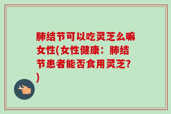 肺结节可以吃灵芝么嘛女性(女性健康:肺结节患者能否食用灵芝?)-第1张图片-卓越灵芝孢子粉 肺结节可以吃灵芝么嘛女性(女性健康:肺结节患者能否食用灵芝?)-第1张图片-卓越灵芝孢子粉